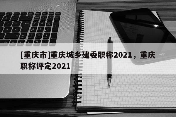 [重慶市]重慶城鄉(xiāng)建委職稱2021，重慶職稱評定2021