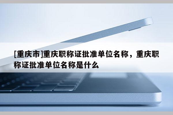 [重慶市]重慶職稱證批準單位名稱，重慶職稱證批準單位名稱是什么
