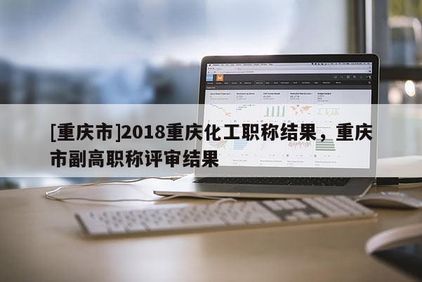 [重慶市]2018重慶化工職稱結果，重慶市副高職稱評審結果