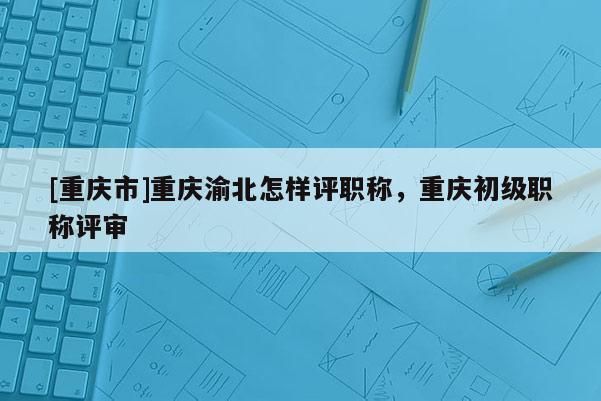[重慶市]重慶渝北怎樣評職稱，重慶初級職稱評審