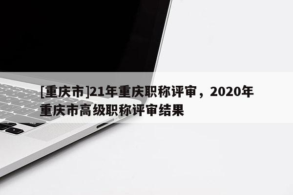 [重慶市]21年重慶職稱評審，2020年重慶市高級職稱評審結果