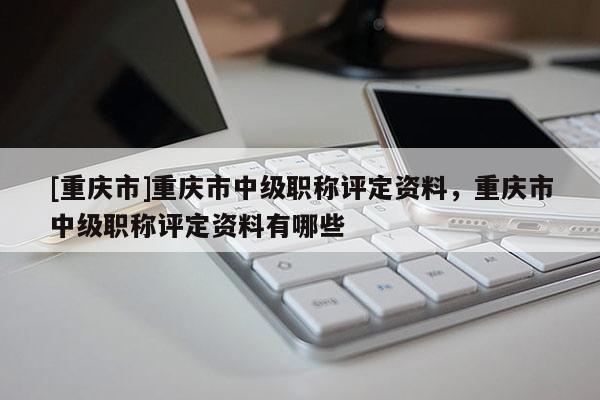 [重慶市]重慶市中級職稱評定資料，重慶市中級職稱評定資料有哪些