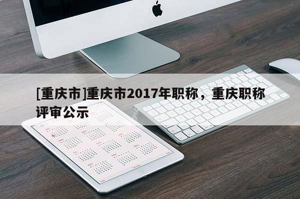 [重慶市]重慶市2017年職稱，重慶職稱評審公示