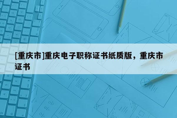 [重慶市]重慶電子職稱證書紙質版，重慶市證書