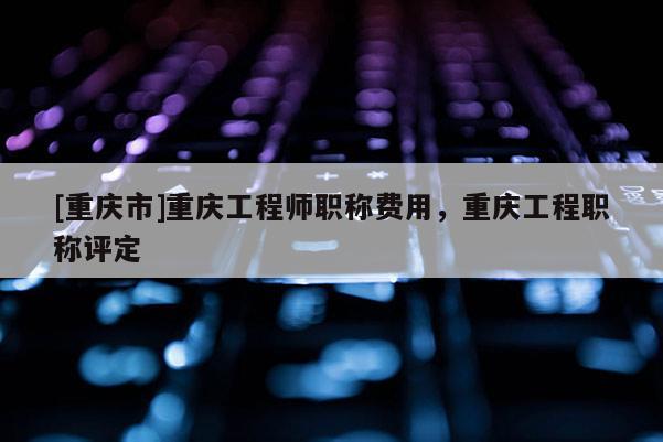 [重慶市]重慶工程師職稱費用，重慶工程職稱評定