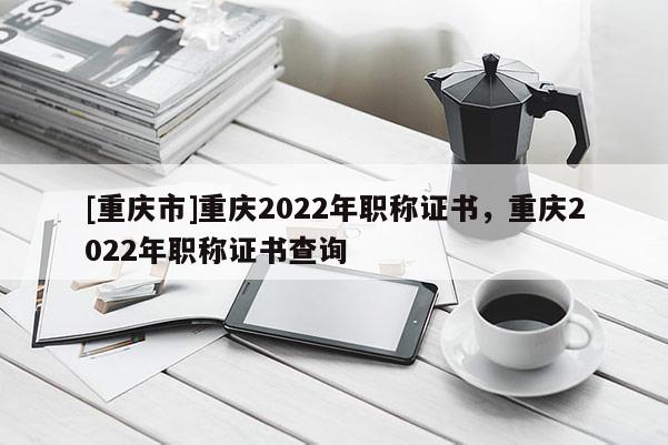 [重慶市]重慶2022年職稱證書(shū)，重慶2022年職稱證書(shū)查詢
