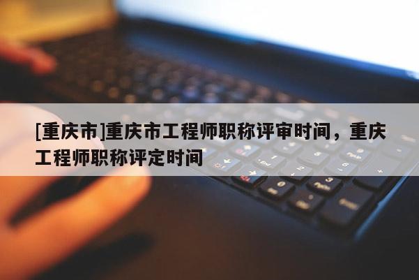[重慶市]重慶市工程師職稱評審時間，重慶工程師職稱評定時間
