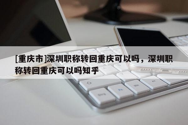 [重慶市]深圳職稱轉(zhuǎn)回重慶可以嗎，深圳職稱轉(zhuǎn)回重慶可以嗎知乎