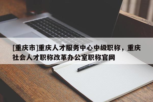 [重慶市]重慶人才服務中心中級職稱，重慶社會人才職稱改革辦公室職稱官網