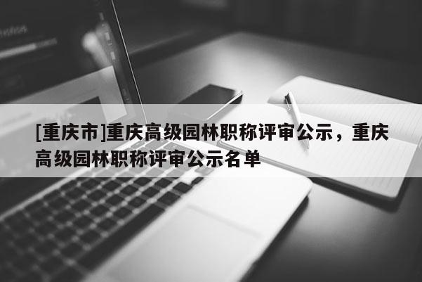 [重慶市]重慶高級(jí)園林職稱評(píng)審公示，重慶高級(jí)園林職稱評(píng)審公示名單