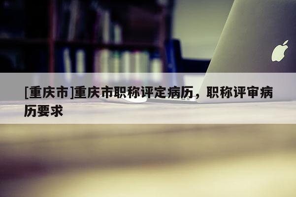 [重慶市]重慶市職稱評定病歷，職稱評審病歷要求