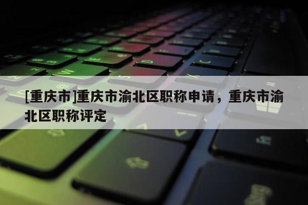 [重慶市]重慶市渝北區職稱申請，重慶市渝北區職稱評定