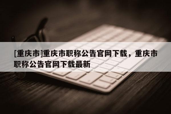 [重慶市]重慶市職稱公告官網下載，重慶市職稱公告官網下載最新