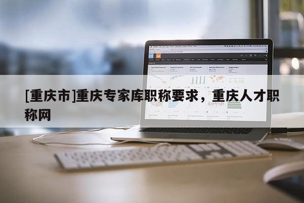 [重慶市]重慶專家庫職稱要求，重慶人才職稱網