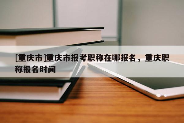 [重慶市]重慶市報考職稱在哪報名，重慶職稱報名時間