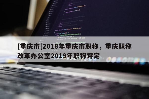 [重慶市]2018年重慶市職稱，重慶職稱改革辦公室2019年職稱評定