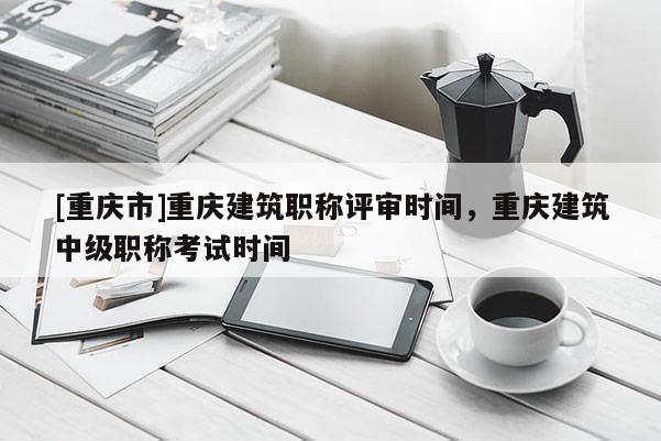 [重慶市]重慶建筑職稱評審時間，重慶建筑中級職稱考試時間