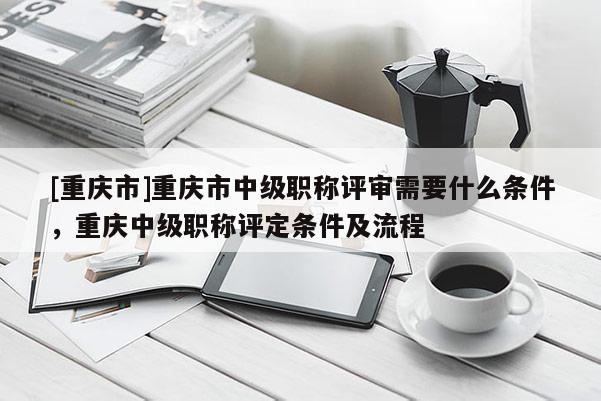 [重慶市]重慶市中級職稱評審需要什么條件，重慶中級職稱評定條件及流程
