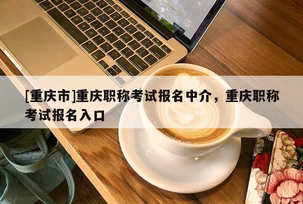[重慶市]重慶職稱考試報名中介，重慶職稱考試報名入口
