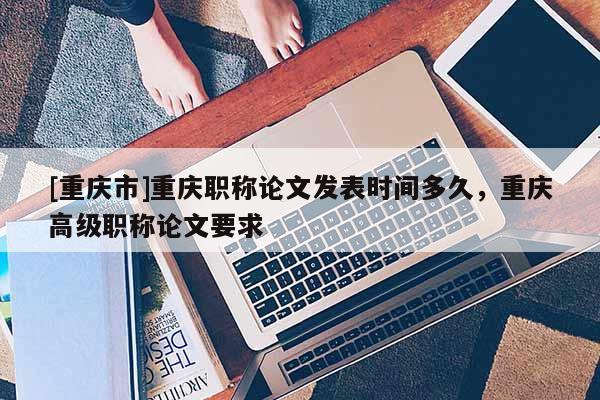 [重慶市]重慶職稱論文發(fā)表時間多久，重慶高級職稱論文要求