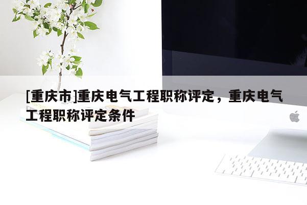 [重慶市]重慶電氣工程職稱評(píng)定，重慶電氣工程職稱評(píng)定條件