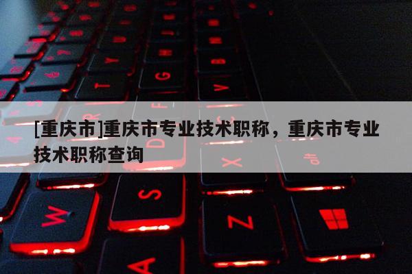 [重慶市]重慶市專業(yè)技術(shù)職稱，重慶市專業(yè)技術(shù)職稱查詢