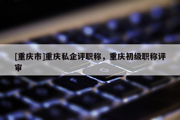 [重慶市]重慶私企評職稱，重慶初級職稱評審