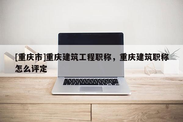 [重慶市]重慶建筑工程職稱，重慶建筑職稱怎么評定