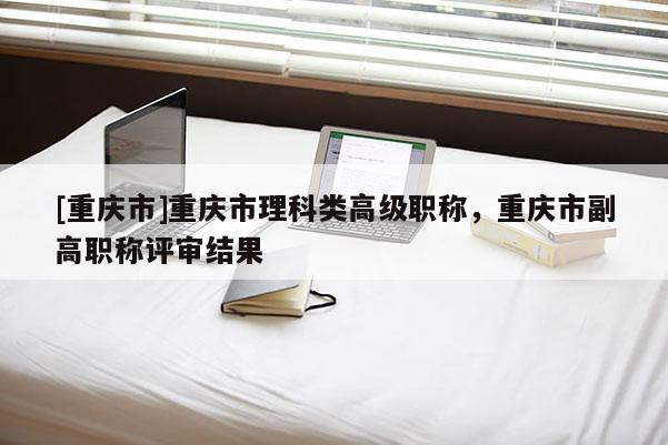 [重慶市]重慶市理科類高級職稱，重慶市副高職稱評審結果