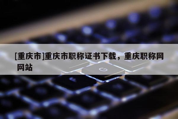 [重慶市]重慶市職稱證書下載，重慶職稱網 網站