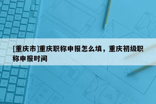 [重慶市]重慶職稱申報怎么填，重慶初級職稱申報時間