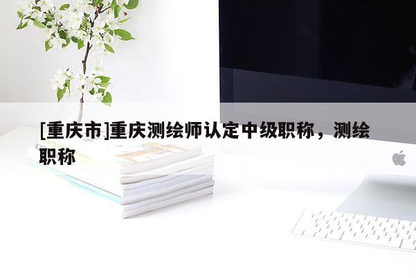 [重慶市]重慶測繪師認定中級職稱，測繪 職稱