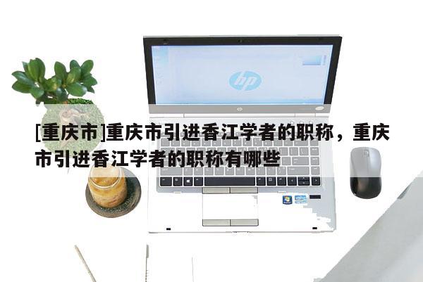 [重慶市]重慶市引進香江學者的職稱，重慶市引進香江學者的職稱有哪些