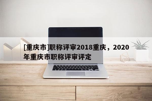 [重慶市]職稱評(píng)審2018重慶，2020年重慶市職稱評(píng)審評(píng)定