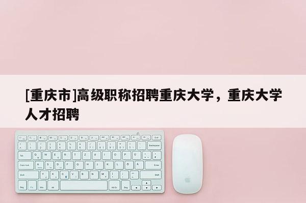 [重慶市]高級(jí)職稱招聘重慶大學(xué)，重慶大學(xué)人才招聘