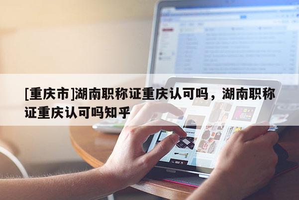 [重慶市]湖南職稱證重慶認可嗎，湖南職稱證重慶認可嗎知乎