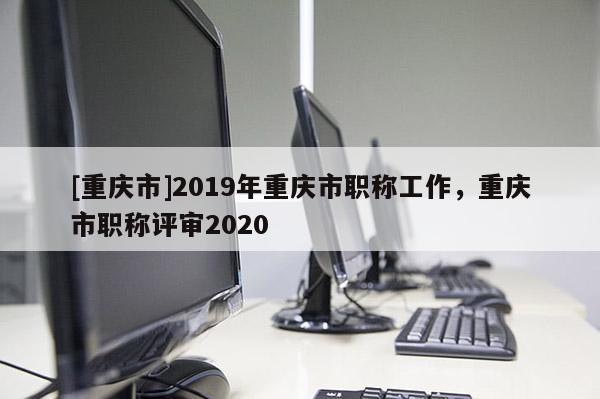 [重慶市]2019年重慶市職稱工作，重慶市職稱評審2020