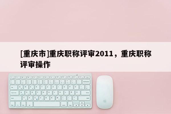[重慶市]重慶職稱評審2011，重慶職稱評審操作