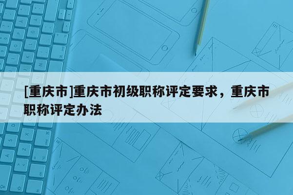 [重慶市]重慶市初級職稱評定要求，重慶市職稱評定辦法