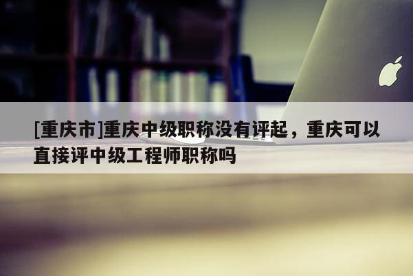 [重慶市]重慶中級(jí)職稱(chēng)沒(méi)有評(píng)起，重慶可以直接評(píng)中級(jí)工程師職稱(chēng)嗎