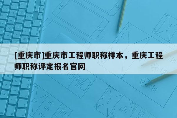 [重慶市]重慶市工程師職稱樣本，重慶工程師職稱評定報名官網