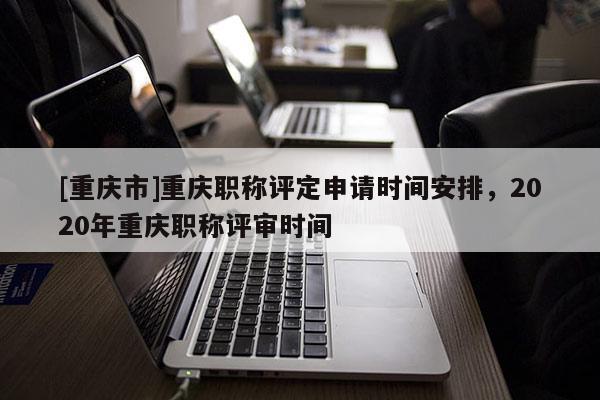 [重慶市]重慶職稱評定申請時間安排，2020年重慶職稱評審時間