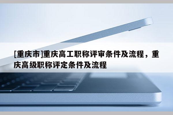 [重慶市]重慶高工職稱評審條件及流程，重慶高級職稱評定條件及流程