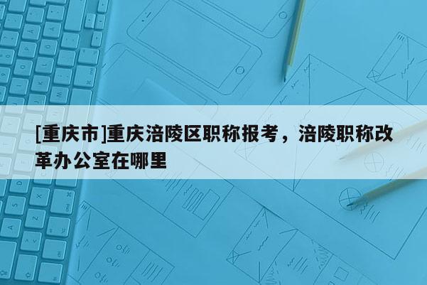[重慶市]重慶涪陵區職稱報考，涪陵職稱改革辦公室在哪里