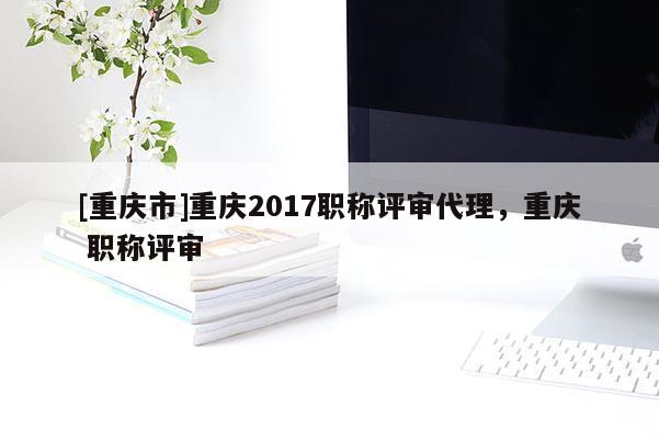 [重慶市]重慶2017職稱評審代理，重慶 職稱評審