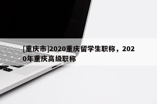 [重慶市]2020重慶留學生職稱，2020年重慶高級職稱
