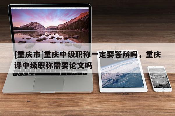 [重慶市]重慶中級職稱一定要答辯嗎，重慶評中級職稱需要論文嗎