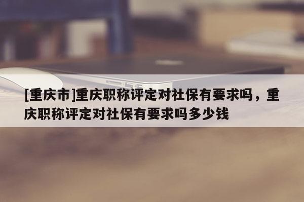 [重慶市]重慶職稱評定對社保有要求嗎，重慶職稱評定對社保有要求嗎多少錢