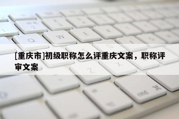 [重慶市]初級職稱怎么評重慶文案，職稱評審文案