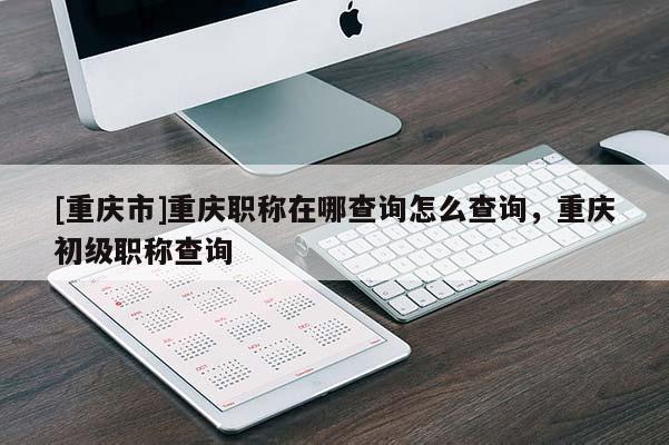 [重慶市]重慶職稱在哪查詢?cè)趺床樵儯貞c初級(jí)職稱查詢